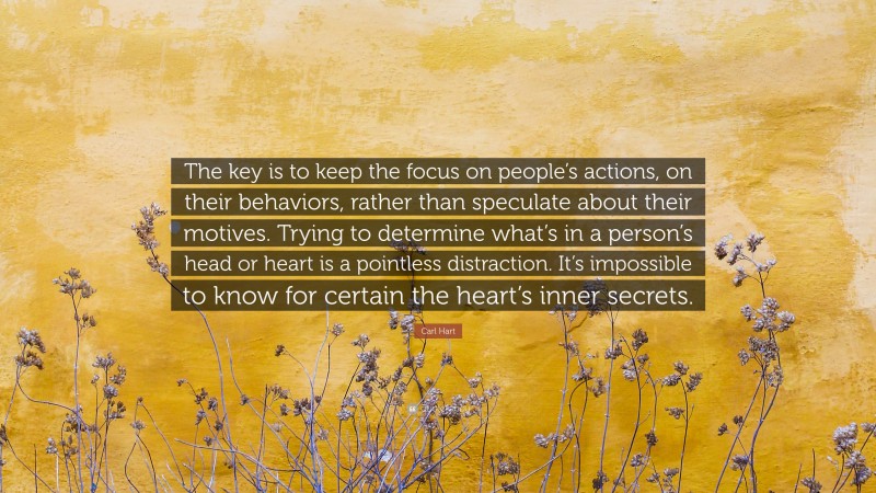 Carl Hart Quote: “The key is to keep the focus on people’s actions, on their behaviors, rather than speculate about their motives. Trying to determine what’s in a person’s head or heart is a pointless distraction. It’s impossible to know for certain the heart’s inner secrets.”