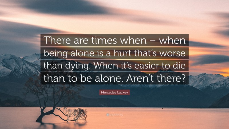 Mercedes Lackey Quote: “There are times when – when being alone is a hurt that’s worse than dying. When it’s easier to die than to be alone. Aren’t there?”