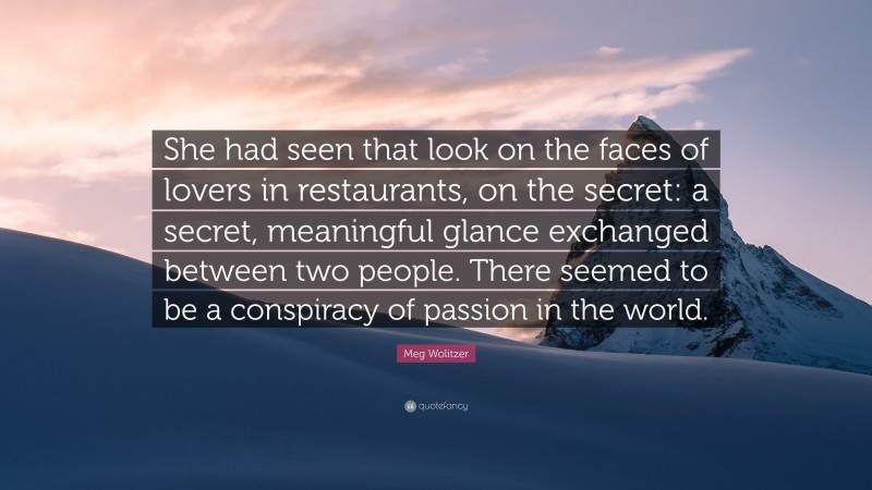 Meg Wolitzer Quote: “She had seen that look on the faces of lovers in restaurants, on the secret: a secret, meaningful glance exchanged between two people. There seemed to be a conspiracy of passion in the world.”