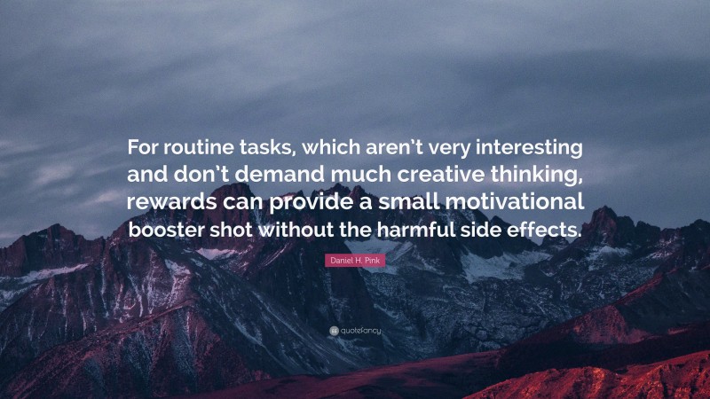 Daniel H. Pink Quote: “For routine tasks, which aren’t very interesting and don’t demand much creative thinking, rewards can provide a small motivational booster shot without the harmful side effects.”