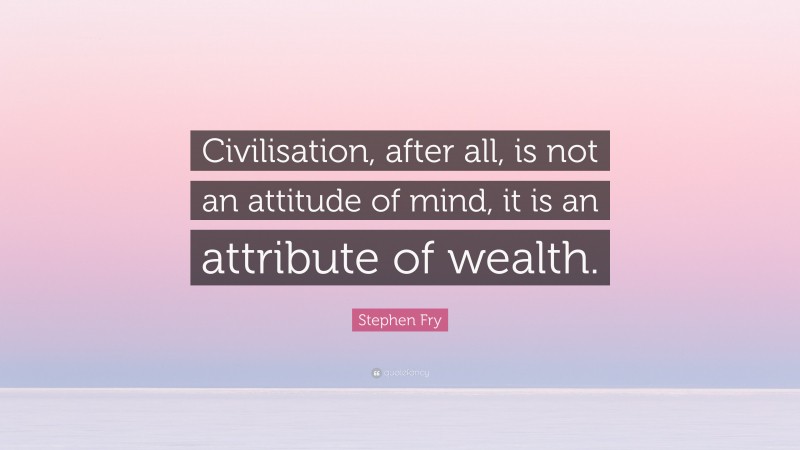 Stephen Fry Quote: “Civilisation, after all, is not an attitude of mind, it is an attribute of wealth.”