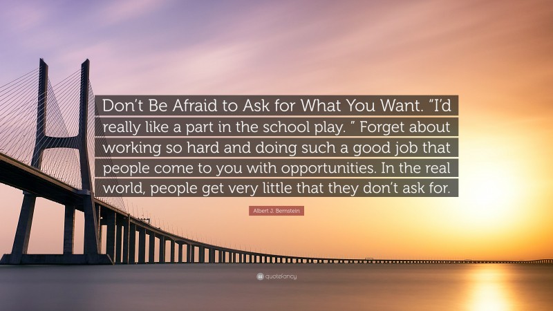 Albert J. Bernstein Quote: “Don’t Be Afraid to Ask for What You Want. “I’d really like a part in the school play. ” Forget about working so hard and doing such a good job that people come to you with opportunities. In the real world, people get very little that they don’t ask for.”