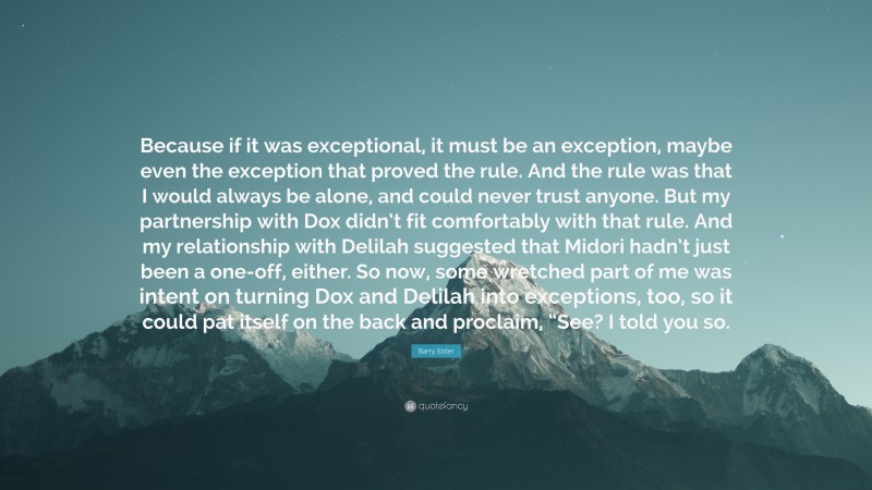 Barry Eisler Quote: “Because if it was exceptional, it must be an exception, maybe even the exception that proved the rule. And the rule was that I would always be alone, and could never trust anyone. But my partnership with Dox didn’t fit comfortably with that rule. And my relationship with Delilah suggested that Midori hadn’t just been a one-off, either. So now, some wretched part of me was intent on turning Dox and Delilah into exceptions, too, so it could pat itself on the back and proclaim, “See? I told you so.”