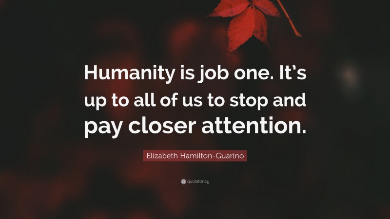 Elizabeth Hamilton-Guarino Quote: “Humanity is job one. It’s up to all of us to stop and pay closer attention.”