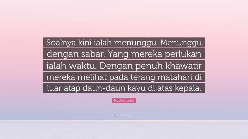 Mochtar Lubis Quote: “Soalnya kini ialah menunggu. Menunggu dengan sabar. Yang mereka perlukan ialah waktu. Dengan penuh khawatir mereka melihat pada terang matahari di luar atap daun-daun kayu di atas kepala.”