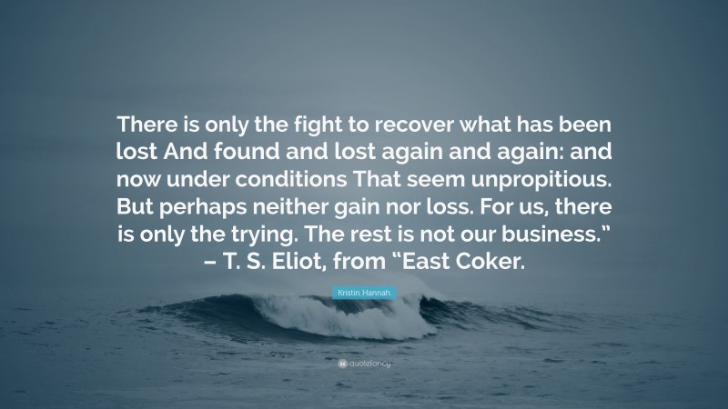 Kristin Hannah Quote: “There is only the fight to recover what has been lost And found and lost again and again: and now under conditions That seem unpropitious. But perhaps neither gain nor loss. For us, there is only the trying. The rest is not our business.” – T. S. Eliot, from “East Coker.”