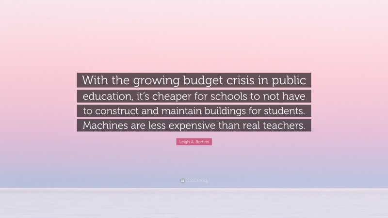 Leigh A. Bortins Quote: “With the growing budget crisis in public education, it’s cheaper for schools to not have to construct and maintain buildings for students. Machines are less expensive than real teachers.”