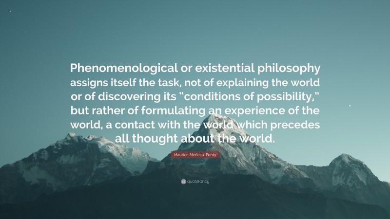 Maurice Merleau-Ponty Quote: “Phenomenological or existential philosophy assigns itself the task, not of explaining the world or of discovering its “conditions of possibility,” but rather of formulating an experience of the world, a contact with the world which precedes all thought about the world.”