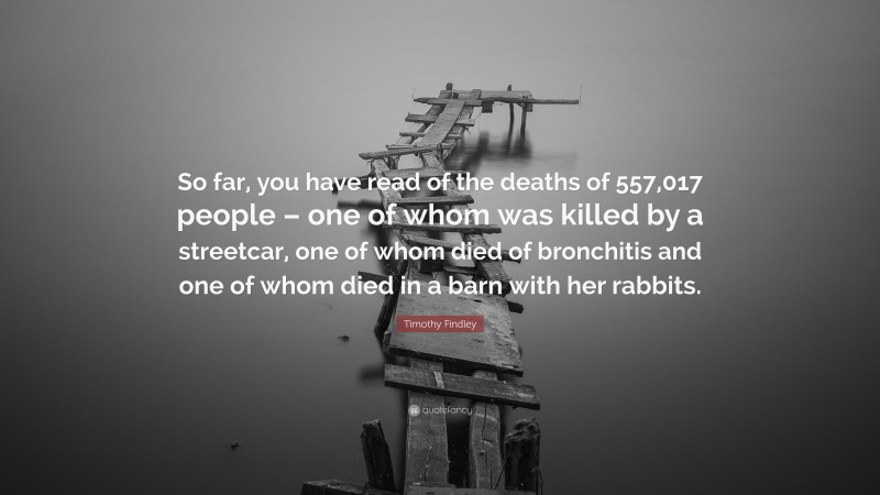 Timothy Findley Quote: “So far, you have read of the deaths of 557,017 people – one of whom was killed by a streetcar, one of whom died of bronchitis and one of whom died in a barn with her rabbits.”