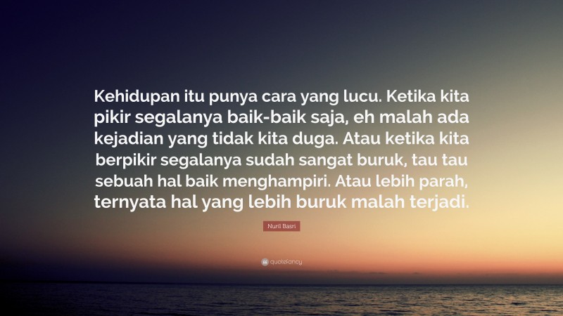 Nuril Basri Quote: “Kehidupan itu punya cara yang lucu. Ketika kita pikir segalanya baik-baik saja, eh malah ada kejadian yang tidak kita duga. Atau ketika kita berpikir segalanya sudah sangat buruk, tau tau sebuah hal baik menghampiri. Atau lebih parah, ternyata hal yang lebih buruk malah terjadi.”