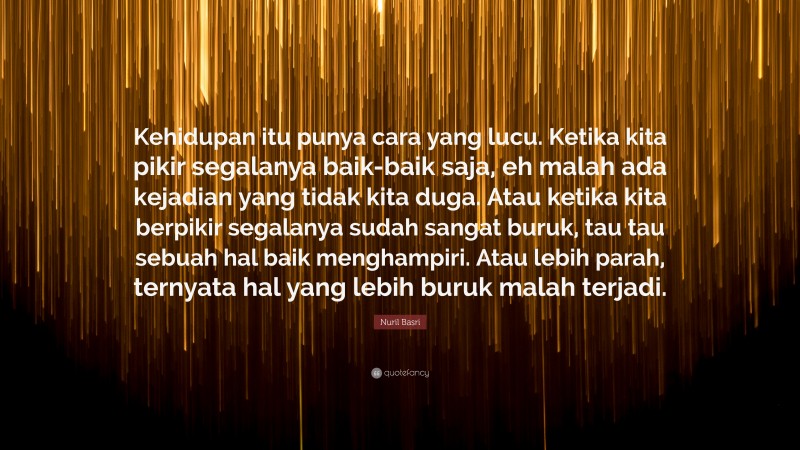 Nuril Basri Quote: “Kehidupan itu punya cara yang lucu. Ketika kita pikir segalanya baik-baik saja, eh malah ada kejadian yang tidak kita duga. Atau ketika kita berpikir segalanya sudah sangat buruk, tau tau sebuah hal baik menghampiri. Atau lebih parah, ternyata hal yang lebih buruk malah terjadi.”