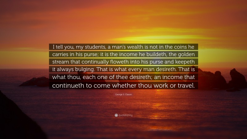 George S. Clason Quote: “I tell you, my students, a man’s wealth is not in the coins he carries in his purse; it is the income he buildeth, the golden stream that continually floweth into his purse and keepeth it always bulging. That is what every man desireth. That is what thou, each one of thee desireth; an income that continueth to come whether thou work or travel.”