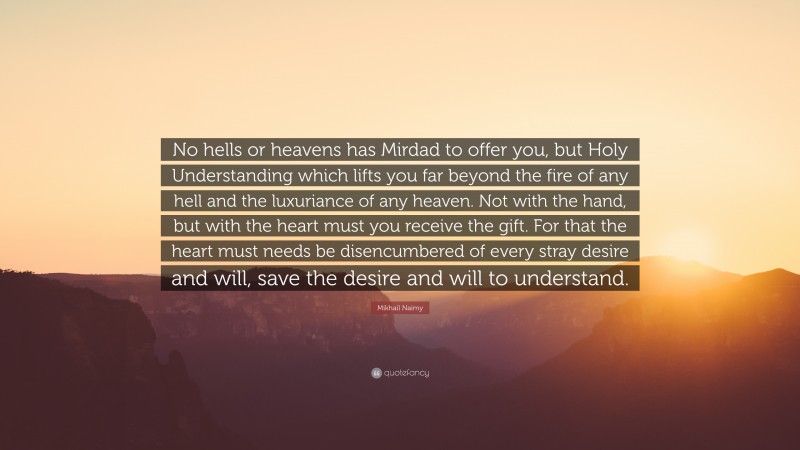 Mikhail Naimy Quote: “No hells or heavens has Mirdad to offer you, but Holy Understanding which lifts you far beyond the fire of any hell and the luxuriance of any heaven. Not with the hand, but with the heart must you receive the gift. For that the heart must needs be disencumbered of every stray desire and will, save the desire and will to understand.”