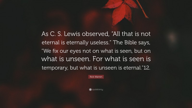 Rick Warren Quote: “As C. S. Lewis observed, “All that is not eternal is eternally useless.” The Bible says, “We fix our eyes not on what is seen, but on what is unseen. For what is seen is temporary, but what is unseen is eternal.”12.”
