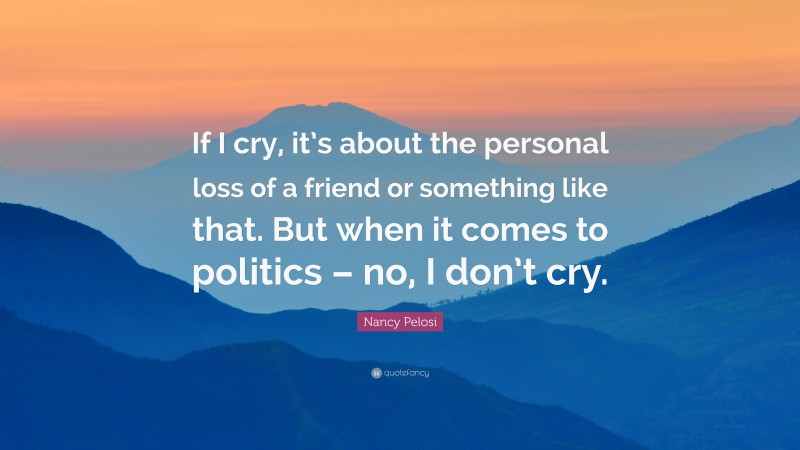 Nancy Pelosi Quote: “If I cry, it’s about the personal loss of a friend or something like that. But when it comes to politics – no, I don’t cry.”