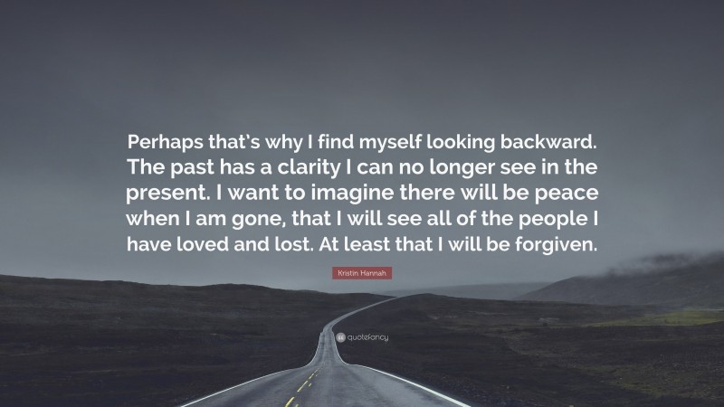 Kristin Hannah Quote: “Perhaps that’s why I find myself looking backward. The past has a clarity I can no longer see in the present. I want to imagine there will be peace when I am gone, that I will see all of the people I have loved and lost. At least that I will be forgiven.”