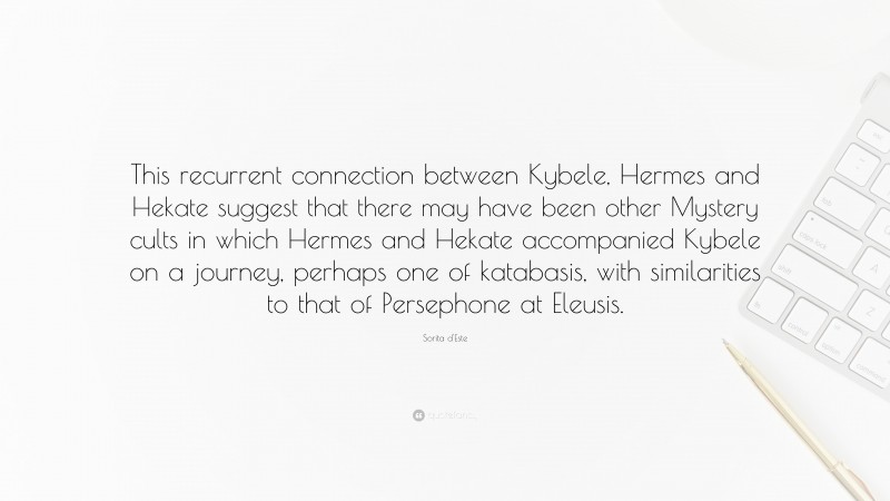 Sorita d'Este Quote: “This recurrent connection between Kybele, Hermes and Hekate suggest that there may have been other Mystery cults in which Hermes and Hekate accompanied Kybele on a journey, perhaps one of katabasis, with similarities to that of Persephone at Eleusis.”