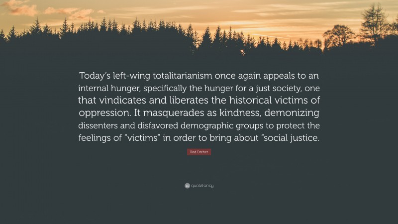 Rod Dreher Quote: “Today’s left-wing totalitarianism once again appeals to an internal hunger, specifically the hunger for a just society, one that vindicates and liberates the historical victims of oppression. It masquerades as kindness, demonizing dissenters and disfavored demographic groups to protect the feelings of “victims” in order to bring about “social justice.”