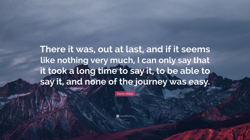 Merle Miller Quote: “There it was, out at last, and if it seems like nothing very much, I can only say that it took a long time to say it, to be able to say it, and none of the journey was easy.”