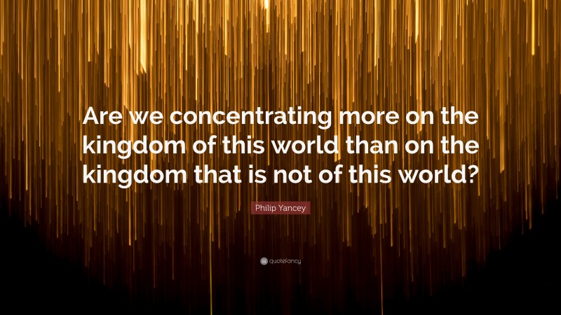 Philip Yancey Quote: “Are we concentrating more on the kingdom of this world than on the kingdom that is not of this world?”