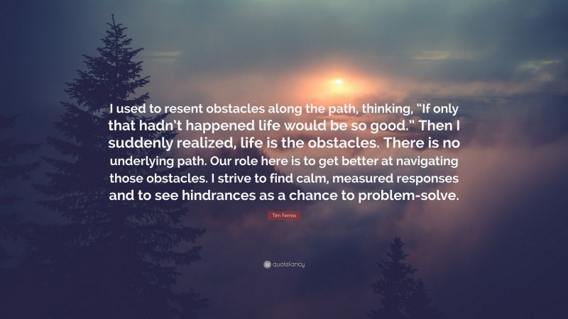 Tim Ferriss Quote: “I used to resent obstacles along the path, thinking, “If only that hadn’t happened life would be so good.” Then I suddenly realized, life is the obstacles. There is no underlying path. Our role here is to get better at navigating those obstacles. I strive to find calm, measured responses and to see hindrances as a chance to problem-solve.”