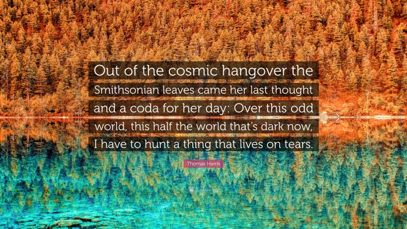Thomas Harris Quote: “Out of the cosmic hangover the Smithsonian leaves came her last thought and a coda for her day: Over this odd world, this half the world that’s dark now, I have to hunt a thing that lives on tears.”