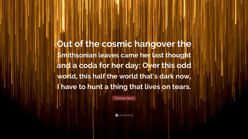 Thomas Harris Quote: “Out of the cosmic hangover the Smithsonian leaves came her last thought and a coda for her day: Over this odd world, this half the world that’s dark now, I have to hunt a thing that lives on tears.”