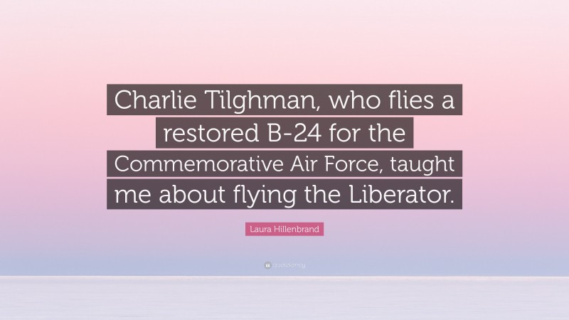 Laura Hillenbrand Quote: “Charlie Tilghman, who flies a restored B-24 for the Commemorative Air Force, taught me about flying the Liberator.”