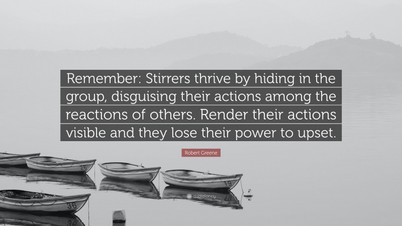 Robert Greene Quote: “Remember: Stirrers thrive by hiding in the group, disguising their actions among the reactions of others. Render their actions visible and they lose their power to upset.”