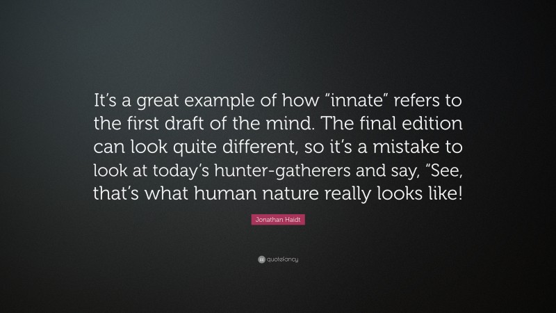 Jonathan Haidt Quote: “It’s a great example of how “innate” refers to the first draft of the mind. The final edition can look quite different, so it’s a mistake to look at today’s hunter-gatherers and say, “See, that’s what human nature really looks like!”