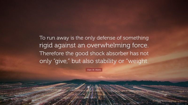 Alan W. Watts Quote: “To run away is the only defense of something rigid against an overwhelming force. Therefore the good shock absorber has not only “give,” but also stability or “weight.”