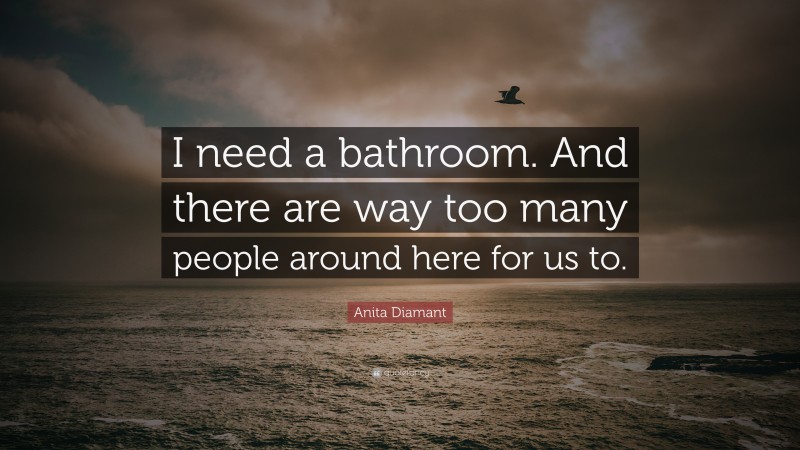 Anita Diamant Quote: “I need a bathroom. And there are way too many people around here for us to.”