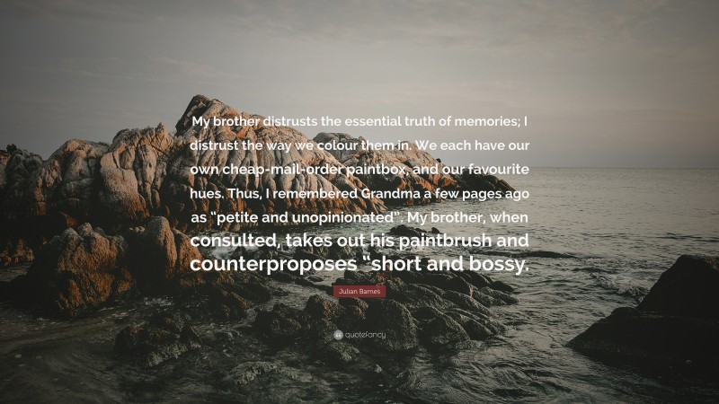 Julian Barnes Quote: “My brother distrusts the essential truth of memories; I distrust the way we colour them in. We each have our own cheap-mail-order paintbox, and our favourite hues. Thus, I remembered Grandma a few pages ago as “petite and unopinionated”. My brother, when consulted, takes out his paintbrush and counterproposes “short and bossy.”