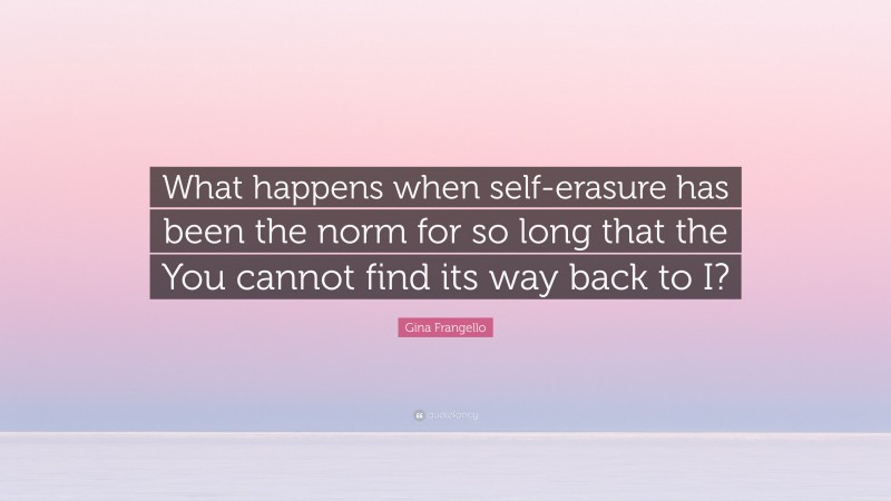 Gina Frangello Quote: “What happens when self-erasure has been the norm for so long that the You cannot find its way back to I?”