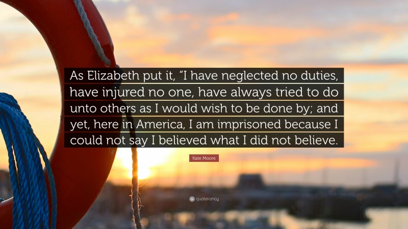 Kate Moore Quote: “As Elizabeth put it, “I have neglected no duties, have injured no one, have always tried to do unto others as I would wish to be done by; and yet, here in America, I am imprisoned because I could not say I believed what I did not believe.”