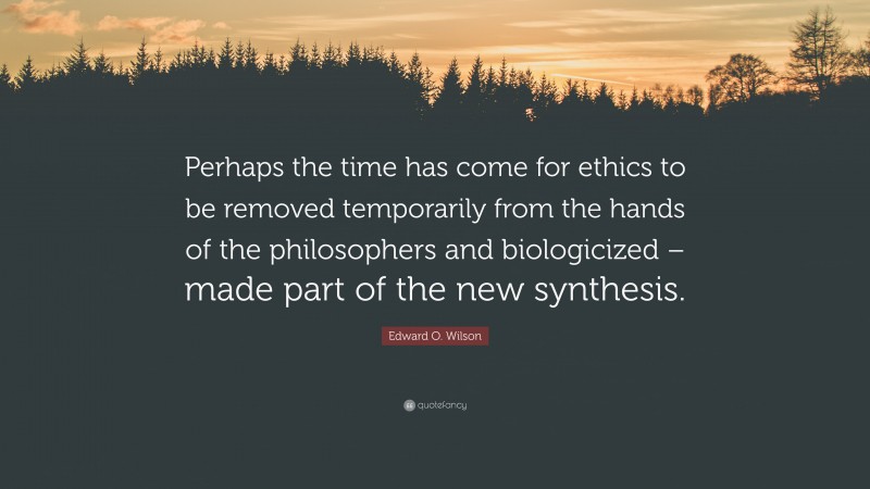 Edward O. Wilson Quote: “Perhaps the time has come for ethics to be removed temporarily from the hands of the philosophers and biologicized – made part of the new synthesis.”