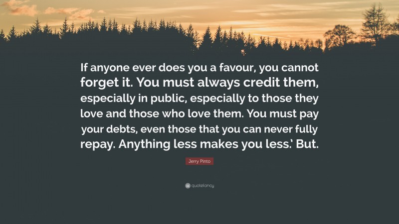 Jerry Pinto Quote: “If anyone ever does you a favour, you cannot forget it. You must always credit them, especially in public, especially to those they love and those who love them. You must pay your debts, even those that you can never fully repay. Anything less makes you less.’ But.”