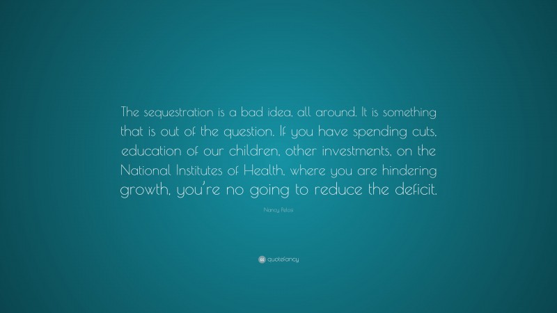 Nancy Pelosi Quote: “The sequestration is a bad idea, all around. It is something that is out of the question. If you have spending cuts, education of our children, other investments, on the National Institutes of Health, where you are hindering growth, you’re no going to reduce the deficit.”