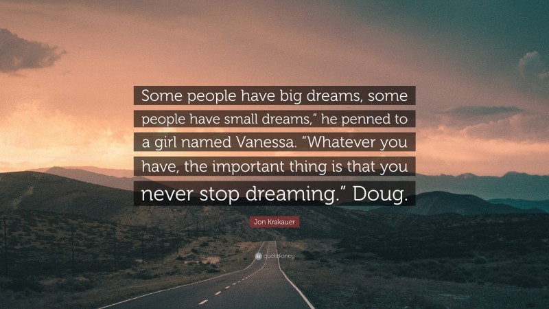 Jon Krakauer Quote: “Some people have big dreams, some people have small dreams,” he penned to a girl named Vanessa. “Whatever you have, the important thing is that you never stop dreaming.” Doug.”