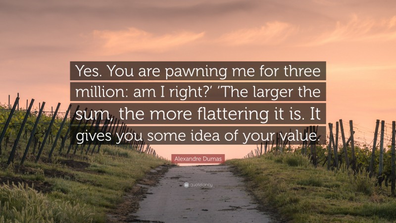 Alexandre Dumas Quote: “Yes. You are pawning me for three million: am I right?’ ‘The larger the sum, the more flattering it is. It gives you some idea of your value.”