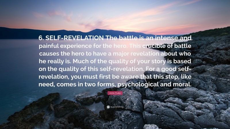 John Truby Quote: “6. SELF-REVELATION The battle is an intense and painful experience for the hero. This crucible of battle causes the hero to have a major revelation about who he really is. Much of the quality of your story is based on the quality of this self-revelation. For a good self-revelation, you must first be aware that this step, like need, comes in two forms, psychological and moral.”