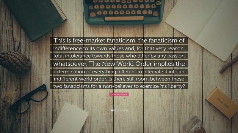 Jean Baudrillard Quote: “This is free-market fanaticism, the fanaticism of indifference to its own values and, for that very reason, total intolerance towards those who differ by any passion whatsoever. The New World Order implies the extermination of everything different to integrate it into an indifferent world order. Is there still room between these two fanaticisms for a non-believer to exercise his liberty?”