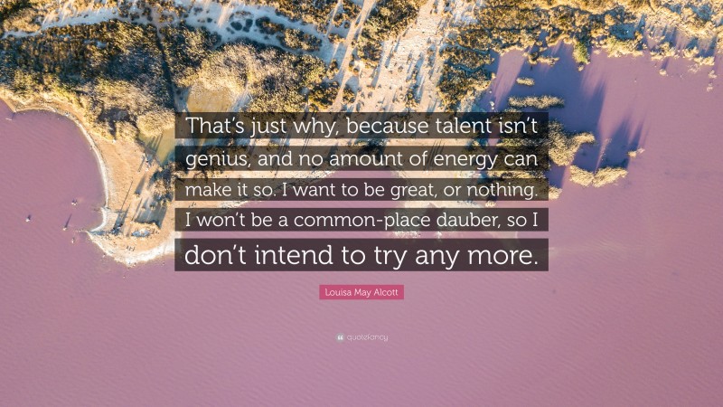 Louisa May Alcott Quote: “That’s just why, because talent isn’t genius, and no amount of energy can make it so. I want to be great, or nothing. I won’t be a common-place dauber, so I don’t intend to try any more.”