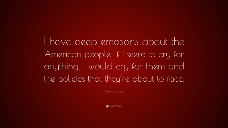 Nancy Pelosi Quote: “I have deep emotions about the American people. If I were to cry for anything, I would cry for them and the policies that they’re about to face.”