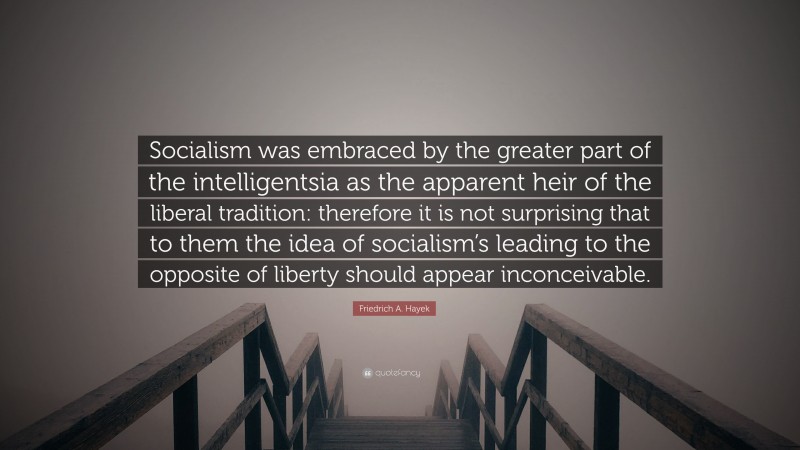 Friedrich A. Hayek Quote: “Socialism was embraced by the greater part of the intelligentsia as the apparent heir of the liberal tradition: therefore it is not surprising that to them the idea of socialism’s leading to the opposite of liberty should appear inconceivable.”