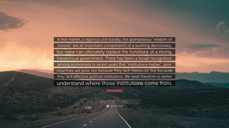 Francis Fukuyama Quote: “A free market, a vigorous civil society, the spontaneous “wisdom of crowds” are all important components of a working democracy, but none can ultimately replace the functions of a strong, hierarchical government. There has been a broad recognition among economists in recent years that “institutions matter”: poor countries are poor not because they lack resources, but because they lack effective political institutions. We need therefore to better understand where those institutions come from.”