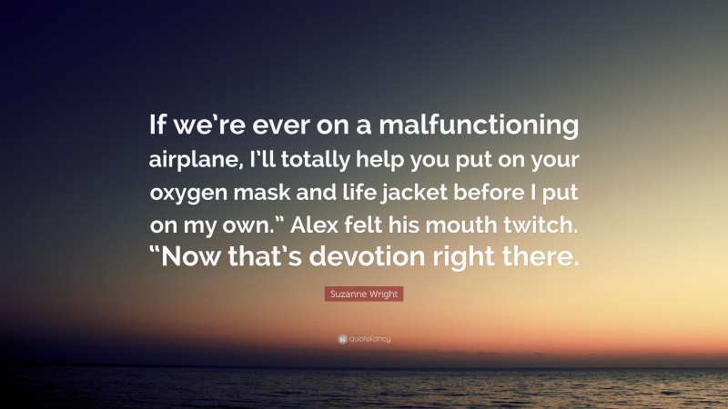 Suzanne Wright Quote: “If we’re ever on a malfunctioning airplane, I’ll totally help you put on your oxygen mask and life jacket before I put on my own.” Alex felt his mouth twitch. “Now that’s devotion right there.”