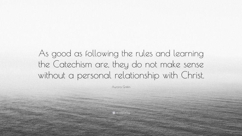 Aurora Griffin Quote: “As good as following the rules and learning the Catechism are, they do not make sense without a personal relationship with Christ.”