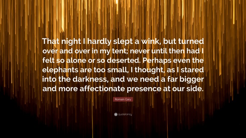 Romain Gary Quote: “That night I hardly slept a wink, but turned over and over in my tent; never until then had I felt so alone or so deserted. Perhaps even the elephants are too small, I thought, as I stared into the darkness, and we need a far bigger and more affectionate presence at our side.”