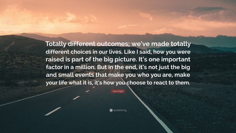 Lisa Unger Quote: “Totally different outcomes; we’ve made totally different choices in our lives. Like I said, how you were raised is part of the big picture. It’s one important factor in a million. But in the end, it’s not just the big and small events that make you who you are, make your life what it is, it’s how you choose to react to them.”